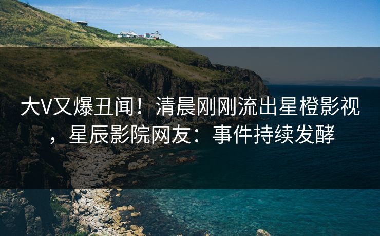 大V又爆丑闻！清晨刚刚流出星橙影视，星辰影院网友：事件持续发酵