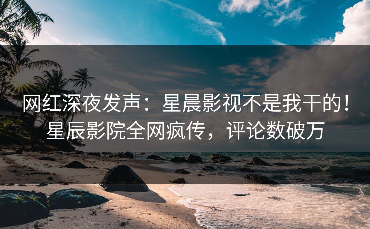 网红深夜发声:星晨影视不是我干的!星辰影院全网疯传,评论数破万