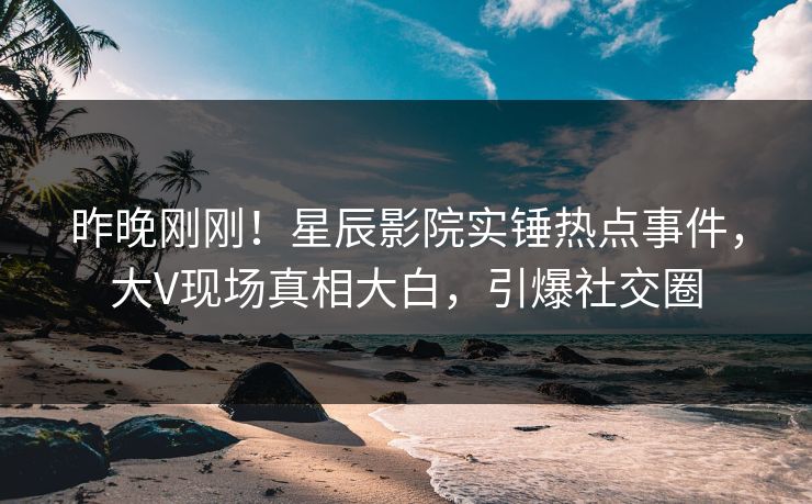 昨晚刚刚!星辰影院实锤热点事件,大V现场真相大白,引爆社交圈
