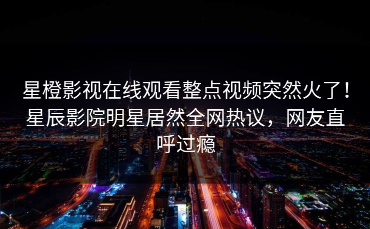 星橙影视在线观看整点视频突然火了!星辰影院明星居然全网热议,网友直呼过瘾