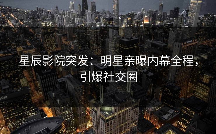 星辰影院突发：明星亲曝内幕全程，引爆社交圈