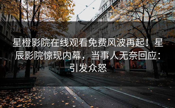 星橙影院在线观看免费风波再起！星辰影院惊现内幕，当事人无奈回应：引发众怒