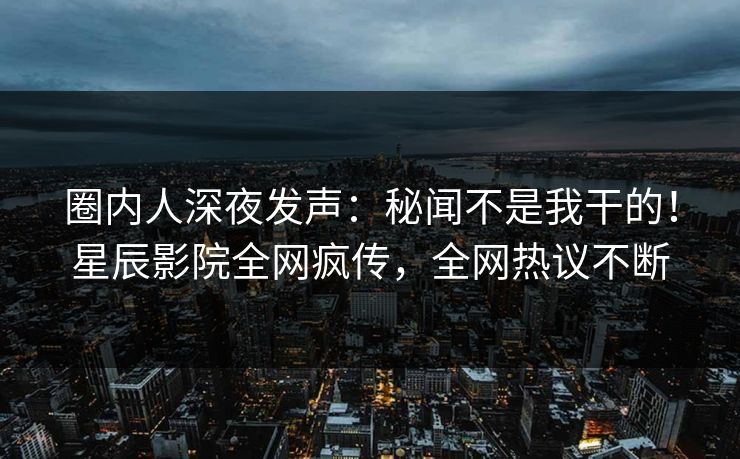 圈内人深夜发声：秘闻不是我干的！星辰影院全网疯传，全网热议不断