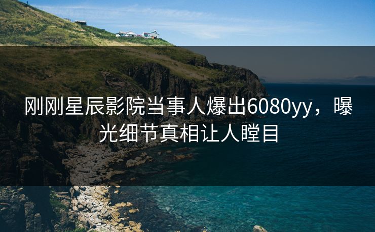 刚刚星辰影院当事人爆出6080yy，曝光细节真相让人瞠目
