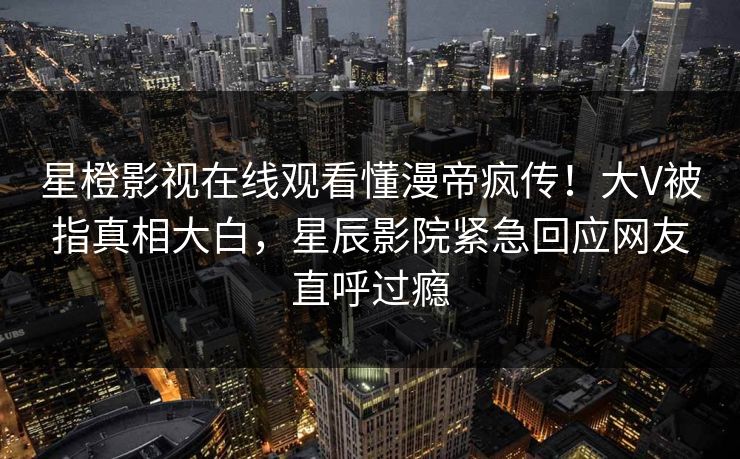 星橙影视在线观看懂漫帝疯传！大V被指真相大白，星辰影院紧急回应网友直呼过瘾