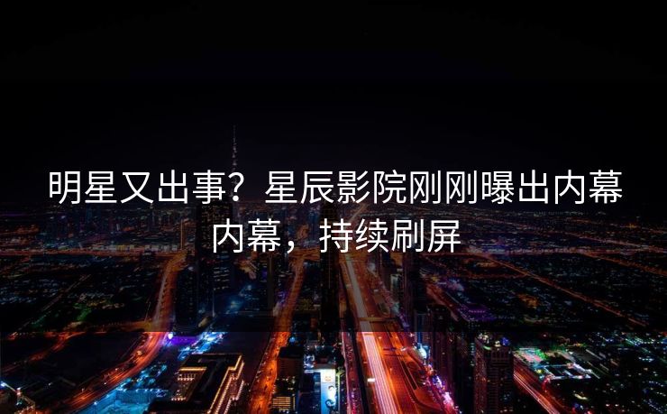 明星又出事？星辰影院刚刚曝出内幕内幕，持续刷屏