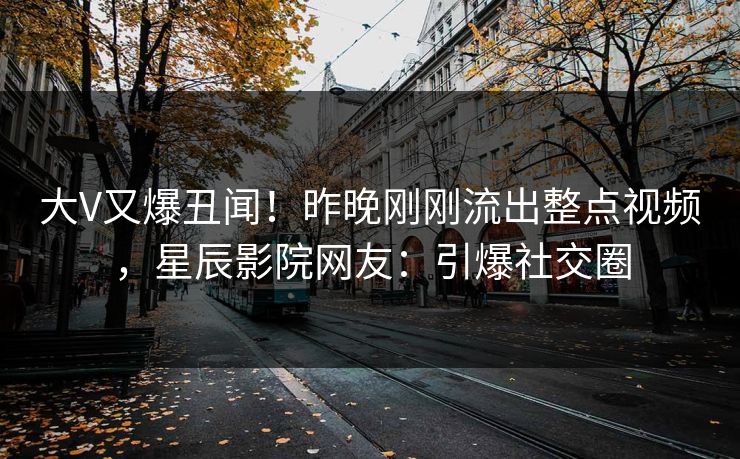 大V又爆丑闻!昨晚刚刚流出整点视频,星辰影院网友:引爆社交圈