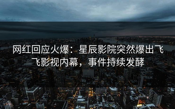 网红回应火爆：星辰影院突然爆出飞飞影视内幕，事件持续发酵
