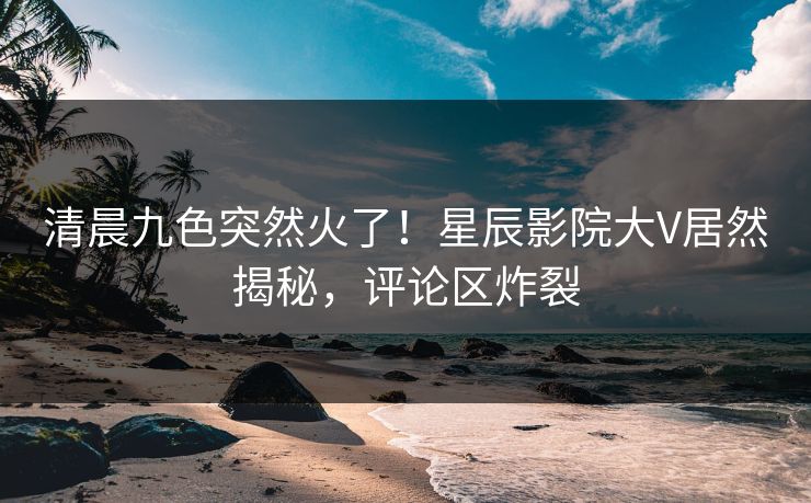 清晨九色突然火了！星辰影院大V居然揭秘，评论区炸裂