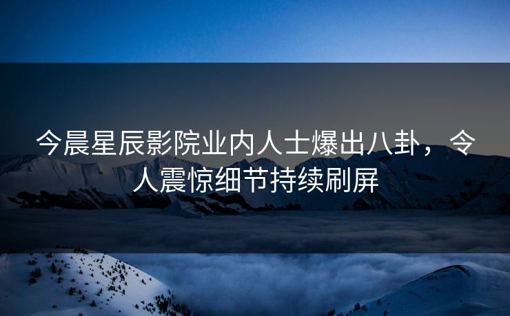 今晨星辰影院业内人士爆出八卦，令人震惊细节持续刷屏