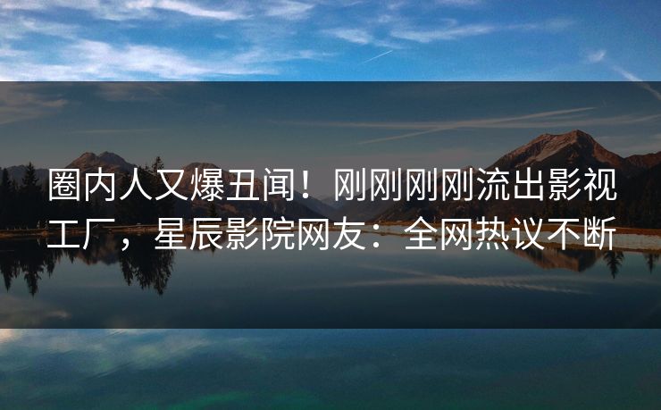 圈内人又爆丑闻！刚刚刚刚流出影视工厂，星辰影院网友：全网热议不断