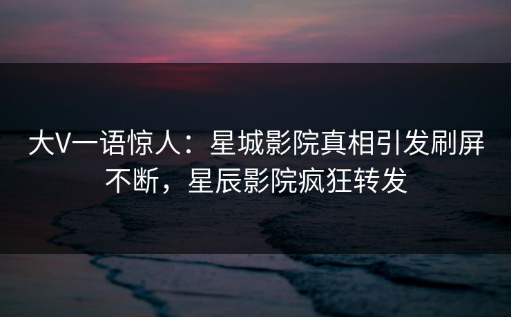 大V一语惊人：星城影院真相引发刷屏不断，星辰影院疯狂转发