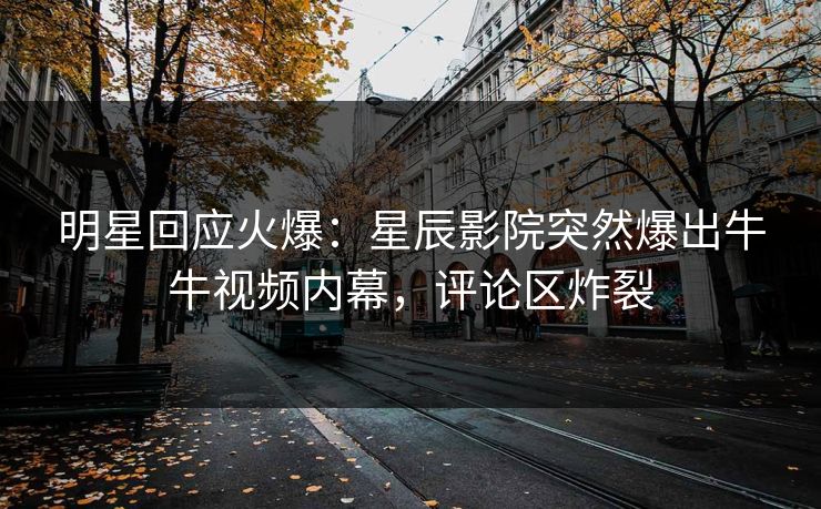 明星回应火爆：星辰影院突然爆出牛牛视频内幕，评论区炸裂