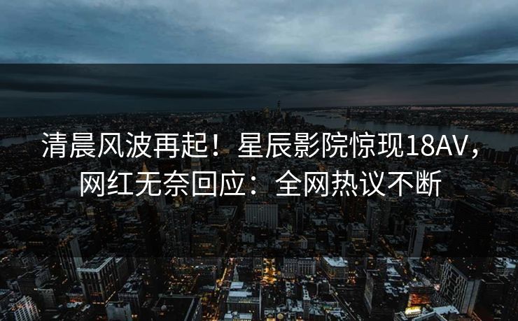 清晨风波再起！星辰影院惊现18AV，网红无奈回应：全网热议不断