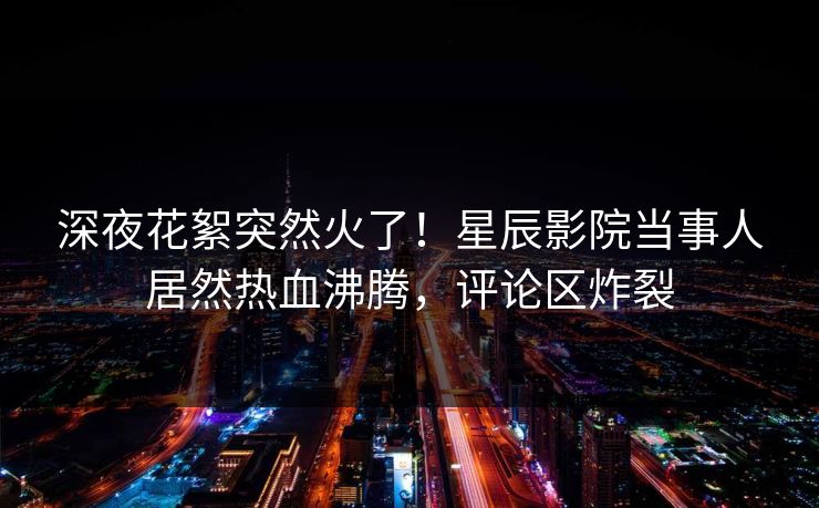 深夜花絮突然火了！星辰影院当事人居然热血沸腾，评论区炸裂