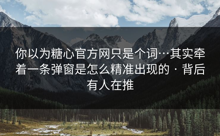 你以为糖心官方网只是个词…其实牵着一条弹窗是怎么精准出现的 · 背后有人在推