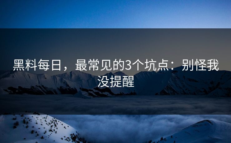 黑料每日，最常见的3个坑点：别怪我没提醒