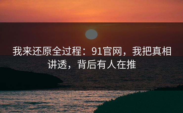 我来还原全过程：91官网，我把真相讲透，背后有人在推