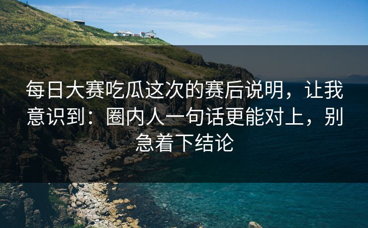 每日大赛吃瓜这次的赛后说明，让我意识到：圈内人一句话更能对上，别急着下结论