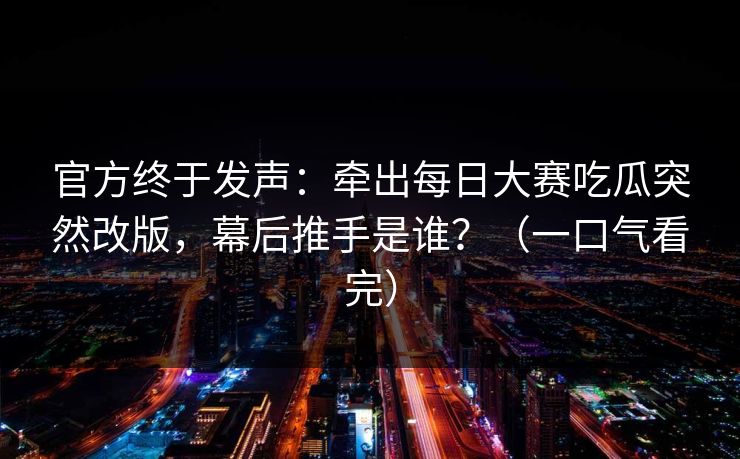 官方终于发声：牵出每日大赛吃瓜突然改版，幕后推手是谁？（一口气看完）