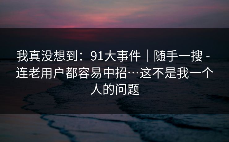 我真没想到：91大事件｜随手一搜 - 连老用户都容易中招…这不是我一个人的问题
