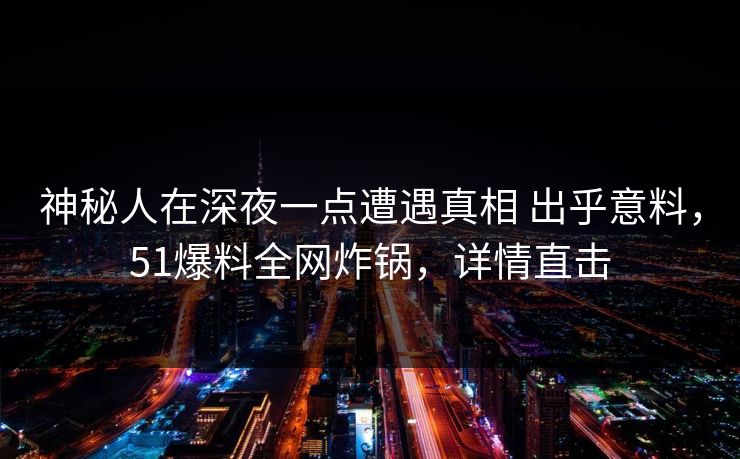 神秘人在深夜一点遭遇真相 出乎意料，51爆料全网炸锅，详情直击