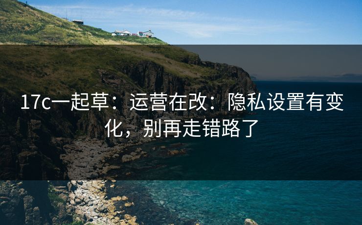 17c一起草：运营在改：隐私设置有变化，别再走错路了