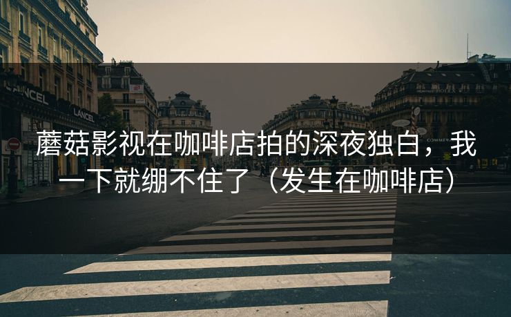 蘑菇影视在咖啡店拍的深夜独白，我一下就绷不住了（发生在咖啡店）