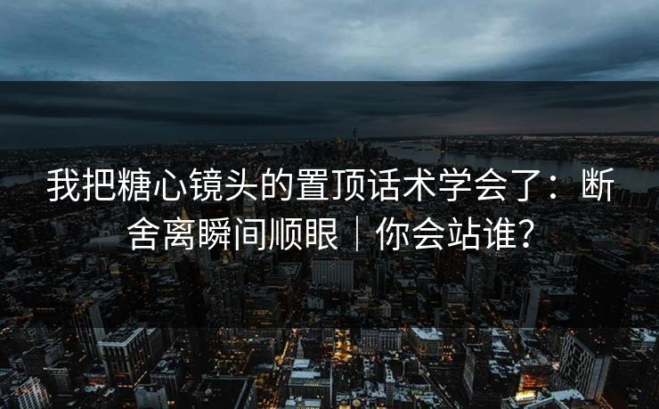 我把糖心镜头的置顶话术学会了：断舍离瞬间顺眼｜你会站谁？