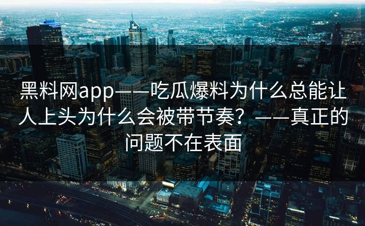 黑料网app——吃瓜爆料为什么总能让人上头为什么会被带节奏？——真正的问题不在表面