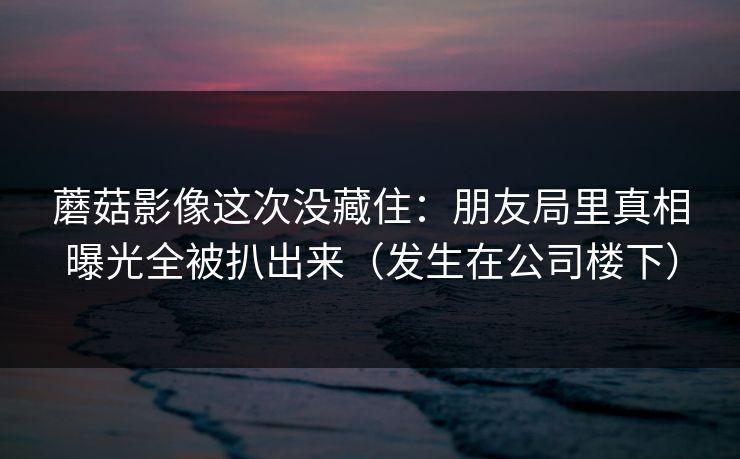 蘑菇影像这次没藏住：朋友局里真相曝光全被扒出来（发生在公司楼下）
