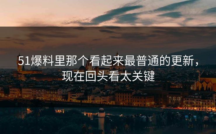 51爆料里那个看起来最普通的更新，现在回头看太关键