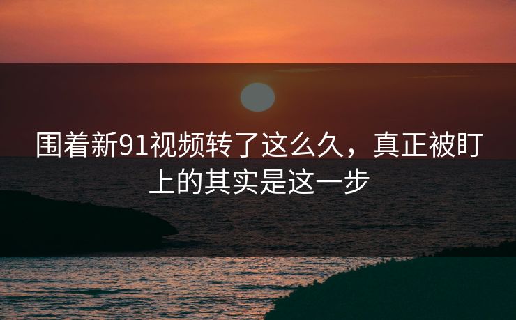 围着新91视频转了这么久，真正被盯上的其实是这一步
