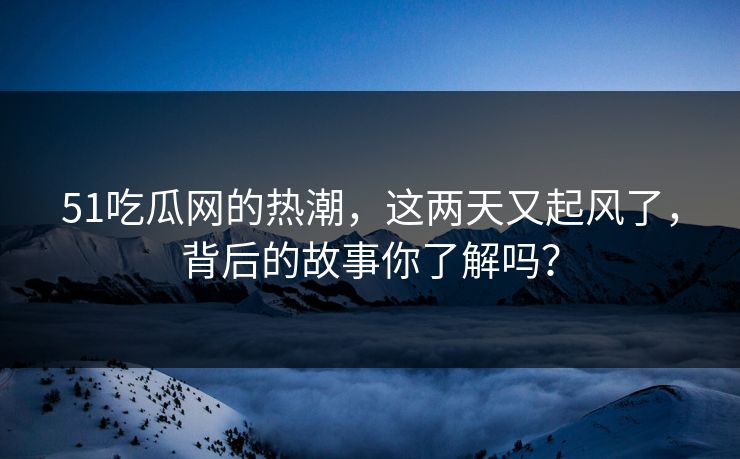 51吃瓜网的热潮，这两天又起风了，背后的故事你了解吗？